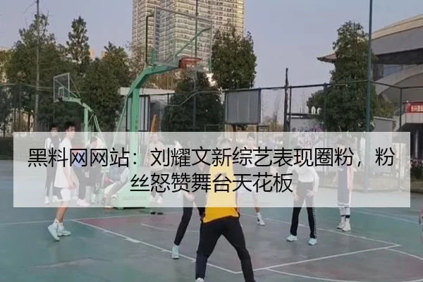 黑料网网站：刘耀文新综艺表现圈粉，粉丝怒赞舞台天花板
